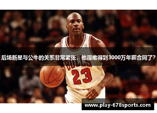 后场新星与公牛的关系非常紧张，他很难得到3000万年薪合同了？